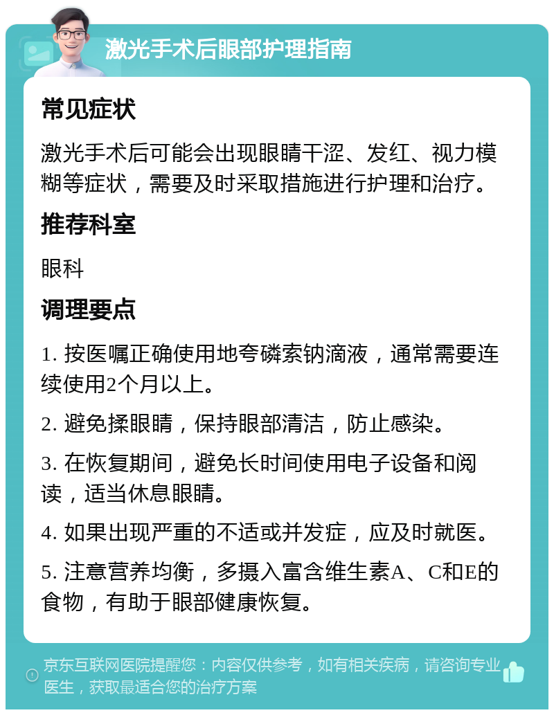 激光手术后眼部护理指南 常见症状 激光手术后可能会出现眼睛干涩、发红、视力模糊等症状，需要及时采取措施进行护理和治疗。 推荐科室 眼科 调理要点 1. 按医嘱正确使用地夸磷索钠滴液，通常需要连续使用2个月以上。 2. 避免揉眼睛，保持眼部清洁，防止感染。 3. 在恢复期间，避免长时间使用电子设备和阅读，适当休息眼睛。 4. 如果出现严重的不适或并发症，应及时就医。 5. 注意营养均衡，多摄入富含维生素A、C和E的食物，有助于眼部健康恢复。