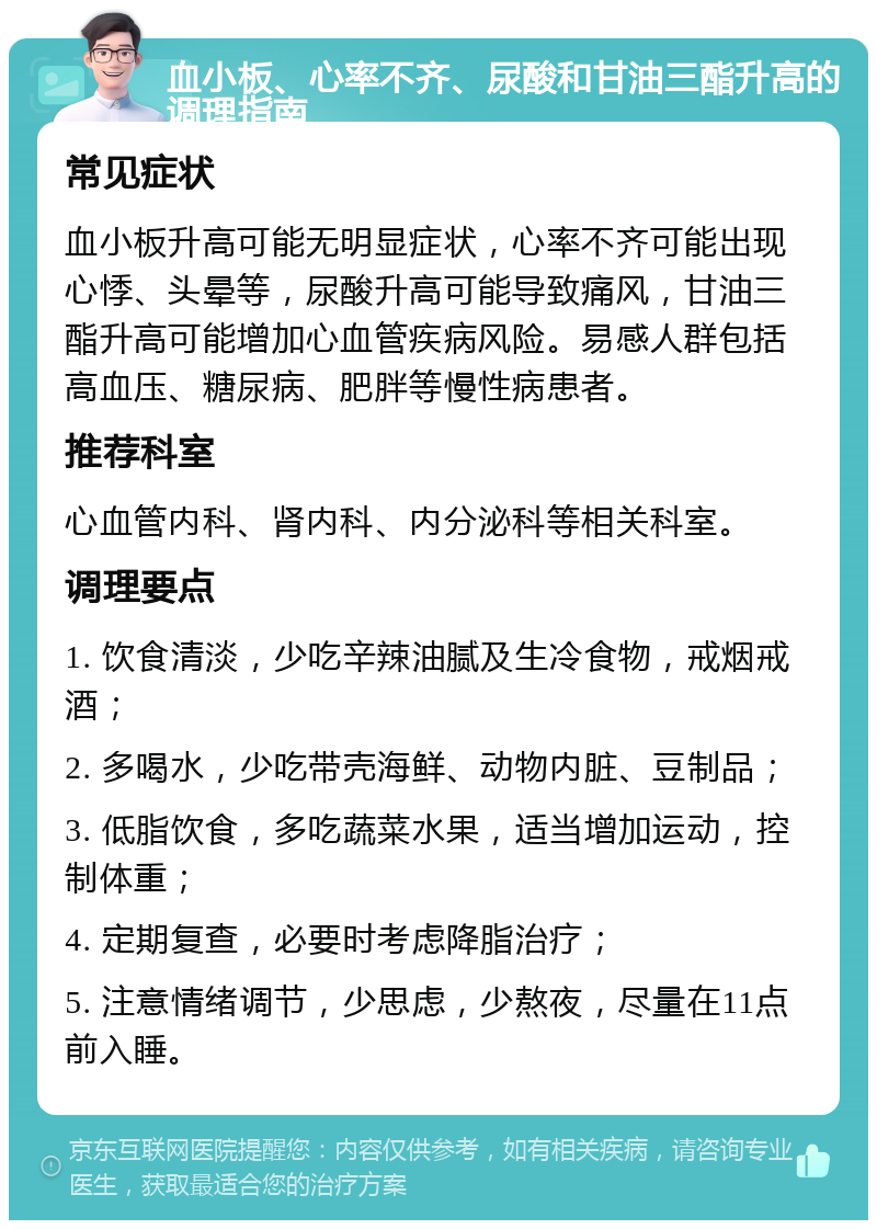 血小板、心率不齐、尿酸和甘油三酯升高的调理指南 常见症状 血小板升高可能无明显症状，心率不齐可能出现心悸、头晕等，尿酸升高可能导致痛风，甘油三酯升高可能增加心血管疾病风险。易感人群包括高血压、糖尿病、肥胖等慢性病患者。 推荐科室 心血管内科、肾内科、内分泌科等相关科室。 调理要点 1. 饮食清淡，少吃辛辣油腻及生冷食物，戒烟戒酒； 2. 多喝水，少吃带壳海鲜、动物内脏、豆制品； 3. 低脂饮食，多吃蔬菜水果，适当增加运动，控制体重； 4. 定期复查，必要时考虑降脂治疗； 5. 注意情绪调节，少思虑，少熬夜，尽量在11点前入睡。