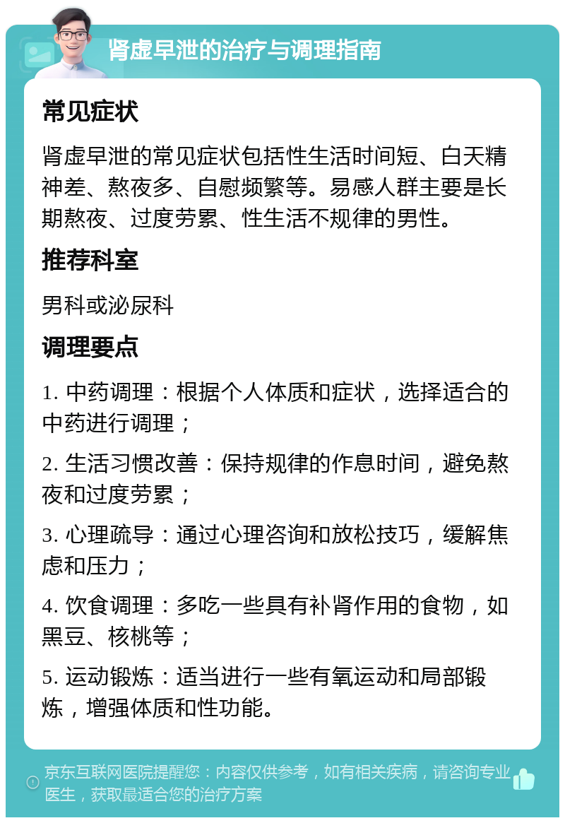 肾虚早泄的治疗与调理指南 常见症状 肾虚早泄的常见症状包括性生活时间短、白天精神差、熬夜多、自慰频繁等。易感人群主要是长期熬夜、过度劳累、性生活不规律的男性。 推荐科室 男科或泌尿科 调理要点 1. 中药调理：根据个人体质和症状，选择适合的中药进行调理； 2. 生活习惯改善：保持规律的作息时间，避免熬夜和过度劳累； 3. 心理疏导：通过心理咨询和放松技巧，缓解焦虑和压力； 4. 饮食调理：多吃一些具有补肾作用的食物，如黑豆、核桃等； 5. 运动锻炼：适当进行一些有氧运动和局部锻炼，增强体质和性功能。