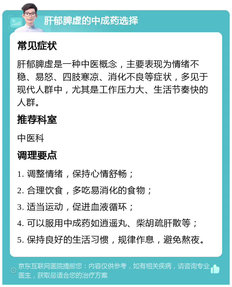 肝郁脾虚的中成药选择 常见症状 肝郁脾虚是一种中医概念，主要表现为情绪不稳、易怒、四肢寒凉、消化不良等症状，多见于现代人群中，尤其是工作压力大、生活节奏快的人群。 推荐科室 中医科 调理要点 1. 调整情绪，保持心情舒畅； 2. 合理饮食，多吃易消化的食物； 3. 适当运动，促进血液循环； 4. 可以服用中成药如逍遥丸、柴胡疏肝散等； 5. 保持良好的生活习惯，规律作息，避免熬夜。