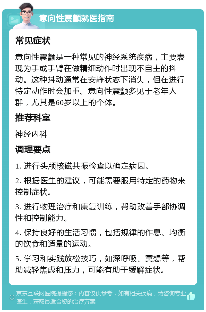 意向性震颤就医指南 常见症状 意向性震颤是一种常见的神经系统疾病，主要表现为手或手臂在做精细动作时出现不自主的抖动。这种抖动通常在安静状态下消失，但在进行特定动作时会加重。意向性震颤多见于老年人群，尤其是60岁以上的个体。 推荐科室 神经内科 调理要点 1. 进行头颅核磁共振检查以确定病因。 2. 根据医生的建议，可能需要服用特定的药物来控制症状。 3. 进行物理治疗和康复训练，帮助改善手部协调性和控制能力。 4. 保持良好的生活习惯，包括规律的作息、均衡的饮食和适量的运动。 5. 学习和实践放松技巧，如深呼吸、冥想等，帮助减轻焦虑和压力，可能有助于缓解症状。