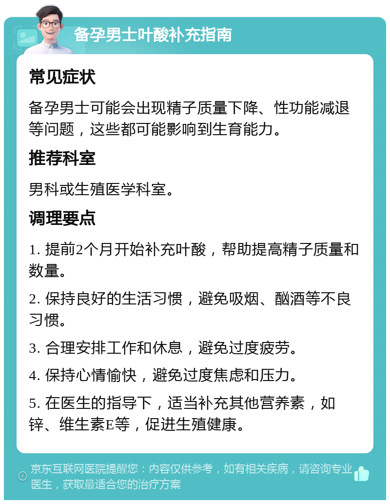 备孕男士叶酸补充指南 常见症状 备孕男士可能会出现精子质量下降、性功能减退等问题，这些都可能影响到生育能力。 推荐科室 男科或生殖医学科室。 调理要点 1. 提前2个月开始补充叶酸，帮助提高精子质量和数量。 2. 保持良好的生活习惯，避免吸烟、酗酒等不良习惯。 3. 合理安排工作和休息，避免过度疲劳。 4. 保持心情愉快，避免过度焦虑和压力。 5. 在医生的指导下，适当补充其他营养素，如锌、维生素E等，促进生殖健康。