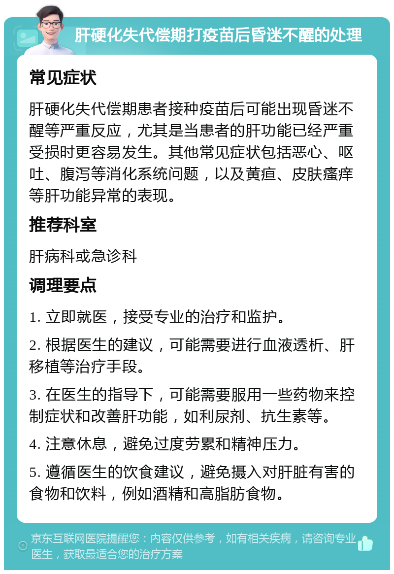 肝硬化失代偿期打疫苗后昏迷不醒的处理 常见症状 肝硬化失代偿期患者接种疫苗后可能出现昏迷不醒等严重反应，尤其是当患者的肝功能已经严重受损时更容易发生。其他常见症状包括恶心、呕吐、腹泻等消化系统问题，以及黄疸、皮肤瘙痒等肝功能异常的表现。 推荐科室 肝病科或急诊科 调理要点 1. 立即就医，接受专业的治疗和监护。 2. 根据医生的建议，可能需要进行血液透析、肝移植等治疗手段。 3. 在医生的指导下，可能需要服用一些药物来控制症状和改善肝功能，如利尿剂、抗生素等。 4. 注意休息，避免过度劳累和精神压力。 5. 遵循医生的饮食建议，避免摄入对肝脏有害的食物和饮料，例如酒精和高脂肪食物。