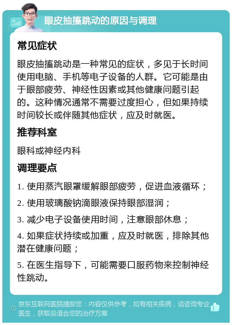 眼皮抽搐跳动的原因与调理 常见症状 眼皮抽搐跳动是一种常见的症状，多见于长时间使用电脑、手机等电子设备的人群。它可能是由于眼部疲劳、神经性因素或其他健康问题引起的。这种情况通常不需要过度担心，但如果持续时间较长或伴随其他症状，应及时就医。 推荐科室 眼科或神经内科 调理要点 1. 使用蒸汽眼罩缓解眼部疲劳，促进血液循环； 2. 使用玻璃酸钠滴眼液保持眼部湿润； 3. 减少电子设备使用时间，注意眼部休息； 4. 如果症状持续或加重，应及时就医，排除其他潜在健康问题； 5. 在医生指导下，可能需要口服药物来控制神经性跳动。