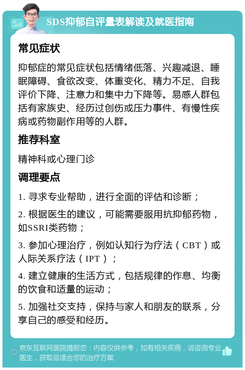 SDS抑郁自评量表解读及就医指南 常见症状 抑郁症的常见症状包括情绪低落、兴趣减退、睡眠障碍、食欲改变、体重变化、精力不足、自我评价下降、注意力和集中力下降等。易感人群包括有家族史、经历过创伤或压力事件、有慢性疾病或药物副作用等的人群。 推荐科室 精神科或心理门诊 调理要点 1. 寻求专业帮助，进行全面的评估和诊断； 2. 根据医生的建议，可能需要服用抗抑郁药物，如SSRI类药物； 3. 参加心理治疗，例如认知行为疗法（CBT）或人际关系疗法（IPT）； 4. 建立健康的生活方式，包括规律的作息、均衡的饮食和适量的运动； 5. 加强社交支持，保持与家人和朋友的联系，分享自己的感受和经历。