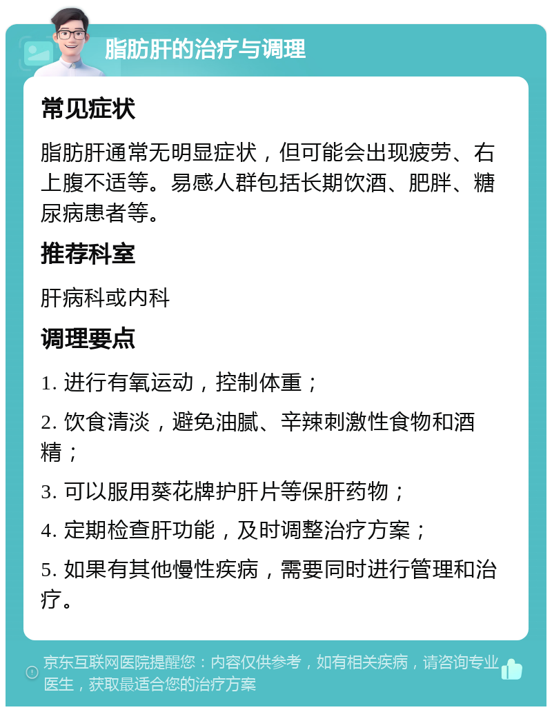 脂肪肝的治疗与调理 常见症状 脂肪肝通常无明显症状，但可能会出现疲劳、右上腹不适等。易感人群包括长期饮酒、肥胖、糖尿病患者等。 推荐科室 肝病科或内科 调理要点 1. 进行有氧运动，控制体重； 2. 饮食清淡，避免油腻、辛辣刺激性食物和酒精； 3. 可以服用葵花牌护肝片等保肝药物； 4. 定期检查肝功能，及时调整治疗方案； 5. 如果有其他慢性疾病，需要同时进行管理和治疗。