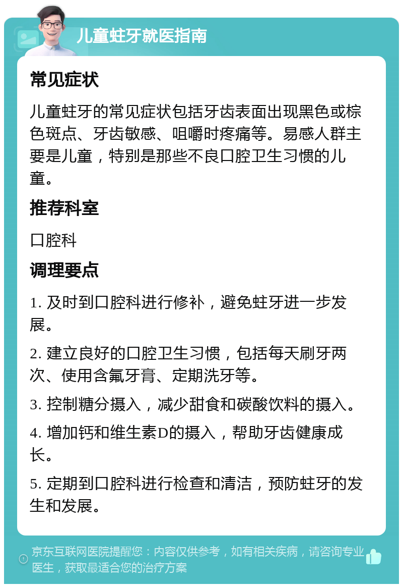 儿童蛀牙就医指南 常见症状 儿童蛀牙的常见症状包括牙齿表面出现黑色或棕色斑点、牙齿敏感、咀嚼时疼痛等。易感人群主要是儿童，特别是那些不良口腔卫生习惯的儿童。 推荐科室 口腔科 调理要点 1. 及时到口腔科进行修补，避免蛀牙进一步发展。 2. 建立良好的口腔卫生习惯，包括每天刷牙两次、使用含氟牙膏、定期洗牙等。 3. 控制糖分摄入，减少甜食和碳酸饮料的摄入。 4. 增加钙和维生素D的摄入，帮助牙齿健康成长。 5. 定期到口腔科进行检查和清洁，预防蛀牙的发生和发展。