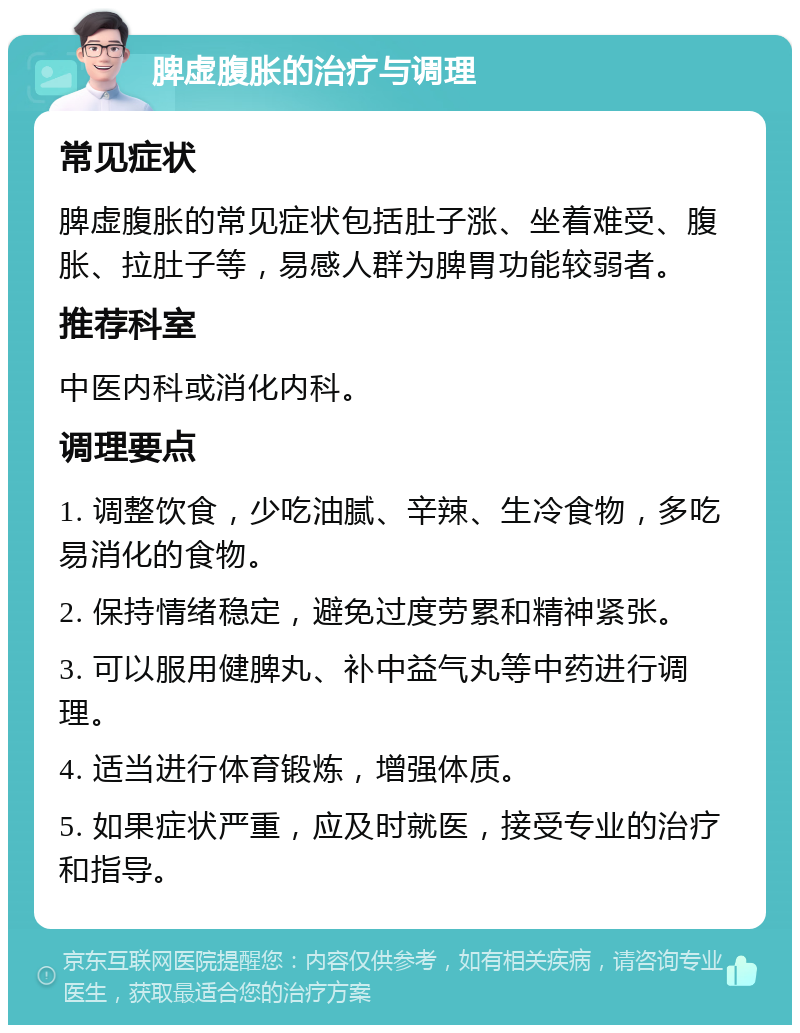 脾虚腹胀的治疗与调理 常见症状 脾虚腹胀的常见症状包括肚子涨、坐着难受、腹胀、拉肚子等，易感人群为脾胃功能较弱者。 推荐科室 中医内科或消化内科。 调理要点 1. 调整饮食，少吃油腻、辛辣、生冷食物，多吃易消化的食物。 2. 保持情绪稳定，避免过度劳累和精神紧张。 3. 可以服用健脾丸、补中益气丸等中药进行调理。 4. 适当进行体育锻炼，增强体质。 5. 如果症状严重，应及时就医，接受专业的治疗和指导。