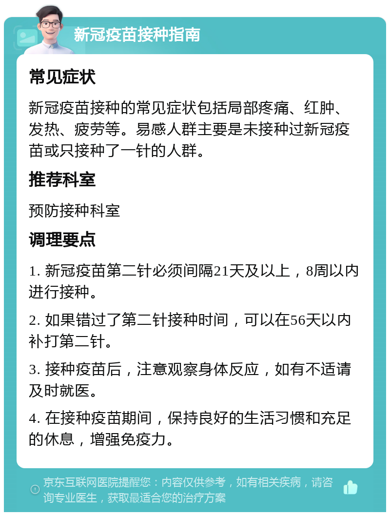 新冠疫苗接种指南 常见症状 新冠疫苗接种的常见症状包括局部疼痛、红肿、发热、疲劳等。易感人群主要是未接种过新冠疫苗或只接种了一针的人群。 推荐科室 预防接种科室 调理要点 1. 新冠疫苗第二针必须间隔21天及以上，8周以内进行接种。 2. 如果错过了第二针接种时间，可以在56天以内补打第二针。 3. 接种疫苗后，注意观察身体反应，如有不适请及时就医。 4. 在接种疫苗期间，保持良好的生活习惯和充足的休息，增强免疫力。