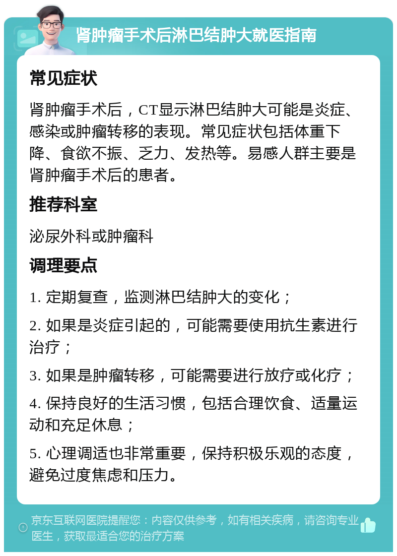 肾肿瘤手术后淋巴结肿大就医指南 常见症状 肾肿瘤手术后，CT显示淋巴结肿大可能是炎症、感染或肿瘤转移的表现。常见症状包括体重下降、食欲不振、乏力、发热等。易感人群主要是肾肿瘤手术后的患者。 推荐科室 泌尿外科或肿瘤科 调理要点 1. 定期复查，监测淋巴结肿大的变化； 2. 如果是炎症引起的，可能需要使用抗生素进行治疗； 3. 如果是肿瘤转移，可能需要进行放疗或化疗； 4. 保持良好的生活习惯，包括合理饮食、适量运动和充足休息； 5. 心理调适也非常重要，保持积极乐观的态度，避免过度焦虑和压力。