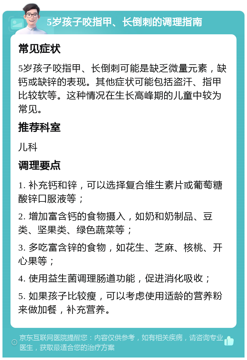 5岁孩子咬指甲、长倒刺的调理指南 常见症状 5岁孩子咬指甲、长倒刺可能是缺乏微量元素，缺钙或缺锌的表现。其他症状可能包括盗汗、指甲比较软等。这种情况在生长高峰期的儿童中较为常见。 推荐科室 儿科 调理要点 1. 补充钙和锌，可以选择复合维生素片或葡萄糖酸锌口服液等； 2. 增加富含钙的食物摄入，如奶和奶制品、豆类、坚果类、绿色蔬菜等； 3. 多吃富含锌的食物，如花生、芝麻、核桃、开心果等； 4. 使用益生菌调理肠道功能，促进消化吸收； 5. 如果孩子比较瘦，可以考虑使用适龄的营养粉来做加餐，补充营养。