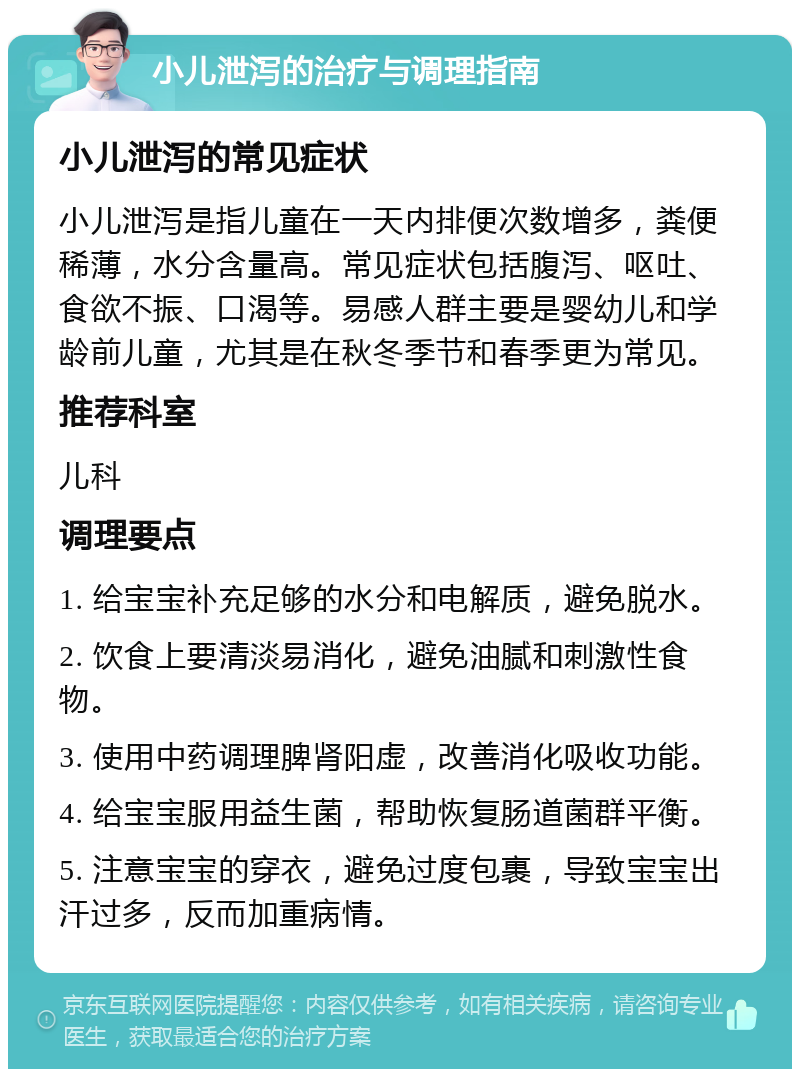 小儿泄泻的治疗与调理指南 小儿泄泻的常见症状 小儿泄泻是指儿童在一天内排便次数增多，粪便稀薄，水分含量高。常见症状包括腹泻、呕吐、食欲不振、口渴等。易感人群主要是婴幼儿和学龄前儿童，尤其是在秋冬季节和春季更为常见。 推荐科室 儿科 调理要点 1. 给宝宝补充足够的水分和电解质，避免脱水。 2. 饮食上要清淡易消化，避免油腻和刺激性食物。 3. 使用中药调理脾肾阳虚，改善消化吸收功能。 4. 给宝宝服用益生菌，帮助恢复肠道菌群平衡。 5. 注意宝宝的穿衣，避免过度包裹，导致宝宝出汗过多，反而加重病情。