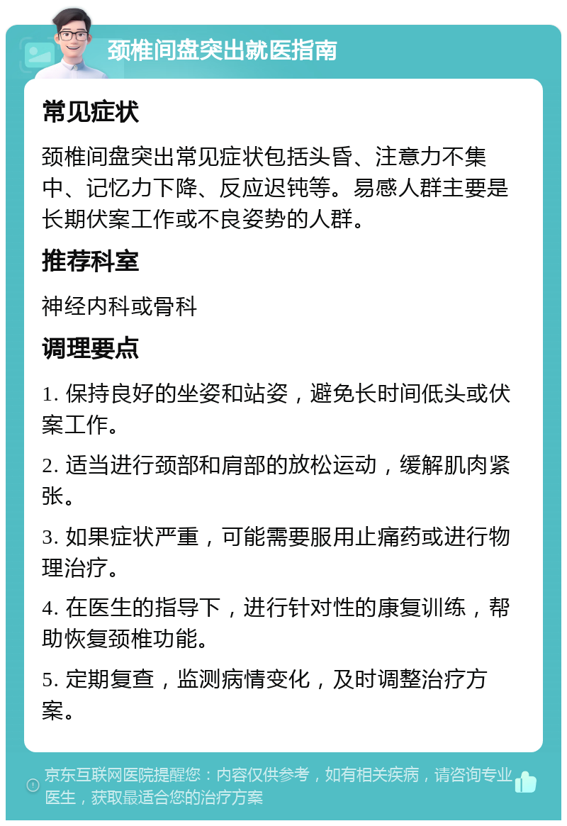 颈椎间盘突出就医指南 常见症状 颈椎间盘突出常见症状包括头昏、注意力不集中、记忆力下降、反应迟钝等。易感人群主要是长期伏案工作或不良姿势的人群。 推荐科室 神经内科或骨科 调理要点 1. 保持良好的坐姿和站姿，避免长时间低头或伏案工作。 2. 适当进行颈部和肩部的放松运动，缓解肌肉紧张。 3. 如果症状严重，可能需要服用止痛药或进行物理治疗。 4. 在医生的指导下，进行针对性的康复训练，帮助恢复颈椎功能。 5. 定期复查，监测病情变化，及时调整治疗方案。