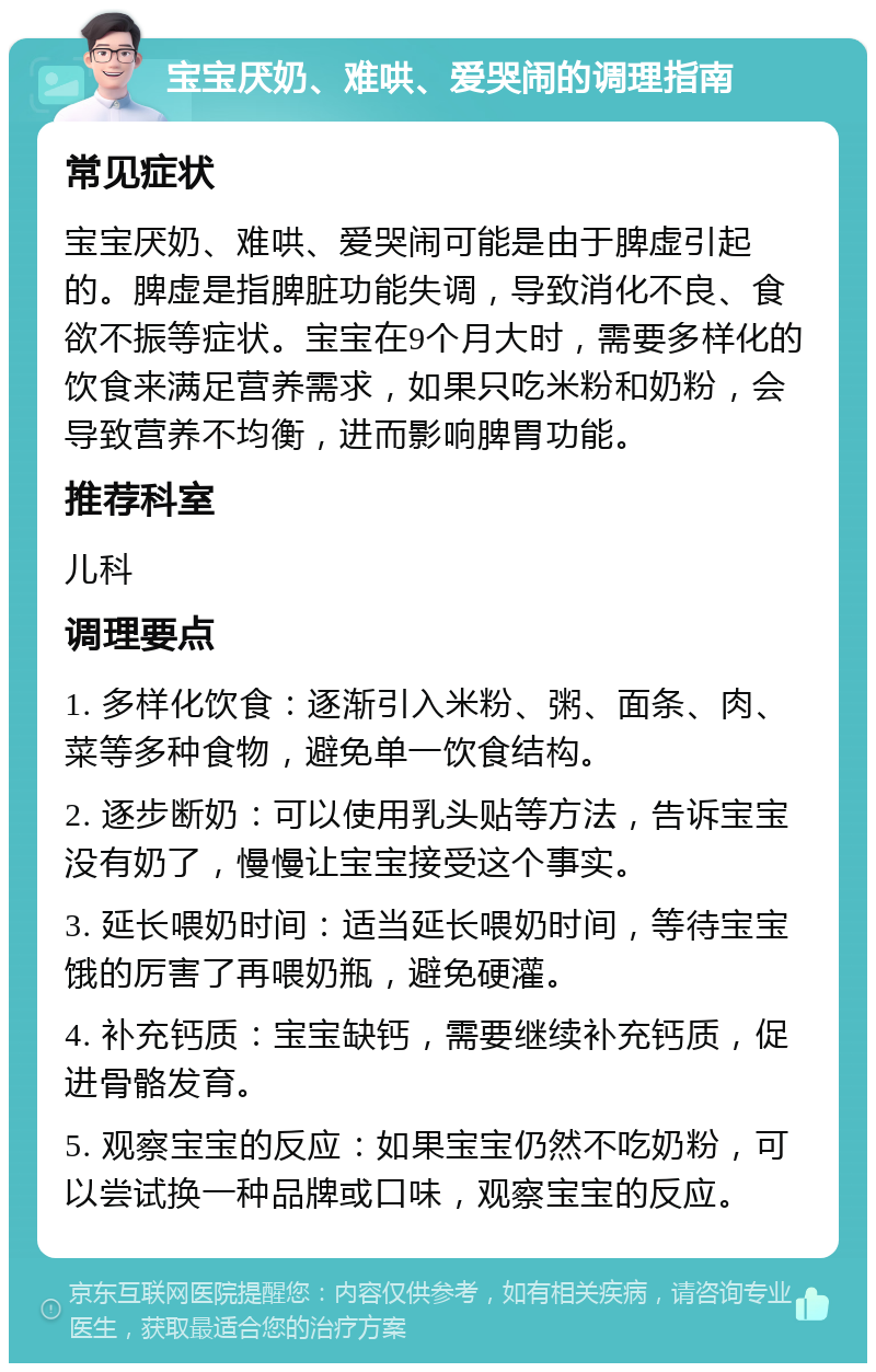 宝宝厌奶、难哄、爱哭闹的调理指南 常见症状 宝宝厌奶、难哄、爱哭闹可能是由于脾虚引起的。脾虚是指脾脏功能失调，导致消化不良、食欲不振等症状。宝宝在9个月大时，需要多样化的饮食来满足营养需求，如果只吃米粉和奶粉，会导致营养不均衡，进而影响脾胃功能。 推荐科室 儿科 调理要点 1. 多样化饮食：逐渐引入米粉、粥、面条、肉、菜等多种食物，避免单一饮食结构。 2. 逐步断奶：可以使用乳头贴等方法，告诉宝宝没有奶了，慢慢让宝宝接受这个事实。 3. 延长喂奶时间：适当延长喂奶时间，等待宝宝饿的厉害了再喂奶瓶，避免硬灌。 4. 补充钙质：宝宝缺钙，需要继续补充钙质，促进骨骼发育。 5. 观察宝宝的反应：如果宝宝仍然不吃奶粉，可以尝试换一种品牌或口味，观察宝宝的反应。