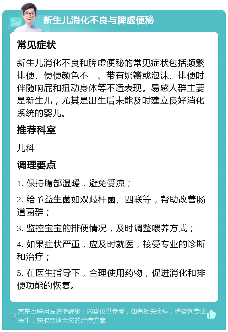 新生儿消化不良与脾虚便秘 常见症状 新生儿消化不良和脾虚便秘的常见症状包括频繁排便、便便颜色不一、带有奶瓣或泡沫、排便时伴随响屁和扭动身体等不适表现。易感人群主要是新生儿，尤其是出生后未能及时建立良好消化系统的婴儿。 推荐科室 儿科 调理要点 1. 保持腹部温暖，避免受凉； 2. 给予益生菌如双歧杆菌、四联等，帮助改善肠道菌群； 3. 监控宝宝的排便情况，及时调整喂养方式； 4. 如果症状严重，应及时就医，接受专业的诊断和治疗； 5. 在医生指导下，合理使用药物，促进消化和排便功能的恢复。