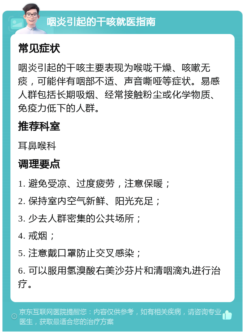 咽炎引起的干咳就医指南 常见症状 咽炎引起的干咳主要表现为喉咙干燥、咳嗽无痰，可能伴有咽部不适、声音嘶哑等症状。易感人群包括长期吸烟、经常接触粉尘或化学物质、免疫力低下的人群。 推荐科室 耳鼻喉科 调理要点 1. 避免受凉、过度疲劳，注意保暖； 2. 保持室内空气新鲜、阳光充足； 3. 少去人群密集的公共场所； 4. 戒烟； 5. 注意戴口罩防止交叉感染； 6. 可以服用氢溴酸右美沙芬片和清咽滴丸进行治疗。