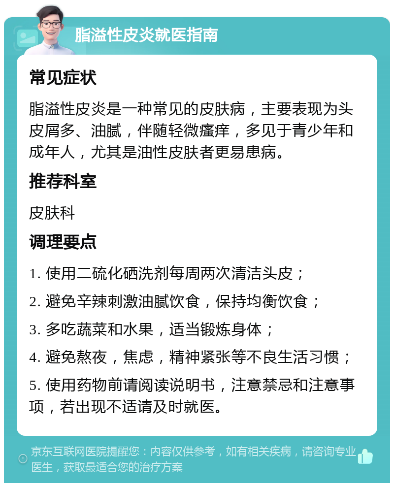 脂溢性皮炎就医指南 常见症状 脂溢性皮炎是一种常见的皮肤病，主要表现为头皮屑多、油腻，伴随轻微瘙痒，多见于青少年和成年人，尤其是油性皮肤者更易患病。 推荐科室 皮肤科 调理要点 1. 使用二硫化硒洗剂每周两次清洁头皮； 2. 避免辛辣刺激油腻饮食，保持均衡饮食； 3. 多吃蔬菜和水果，适当锻炼身体； 4. 避免熬夜，焦虑，精神紧张等不良生活习惯； 5. 使用药物前请阅读说明书，注意禁忌和注意事项，若出现不适请及时就医。