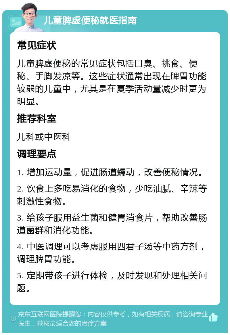 儿童脾虚便秘就医指南 常见症状 儿童脾虚便秘的常见症状包括口臭、挑食、便秘、手脚发凉等。这些症状通常出现在脾胃功能较弱的儿童中，尤其是在夏季活动量减少时更为明显。 推荐科室 儿科或中医科 调理要点 1. 增加运动量，促进肠道蠕动，改善便秘情况。 2. 饮食上多吃易消化的食物，少吃油腻、辛辣等刺激性食物。 3. 给孩子服用益生菌和健胃消食片，帮助改善肠道菌群和消化功能。 4. 中医调理可以考虑服用四君子汤等中药方剂，调理脾胃功能。 5. 定期带孩子进行体检，及时发现和处理相关问题。