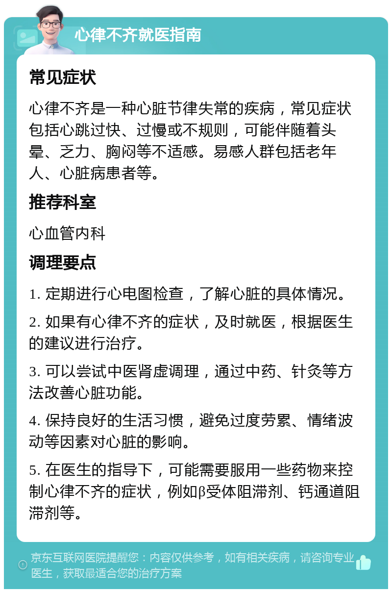 心律不齐就医指南 常见症状 心律不齐是一种心脏节律失常的疾病，常见症状包括心跳过快、过慢或不规则，可能伴随着头晕、乏力、胸闷等不适感。易感人群包括老年人、心脏病患者等。 推荐科室 心血管内科 调理要点 1. 定期进行心电图检查，了解心脏的具体情况。 2. 如果有心律不齐的症状，及时就医，根据医生的建议进行治疗。 3. 可以尝试中医肾虚调理，通过中药、针灸等方法改善心脏功能。 4. 保持良好的生活习惯，避免过度劳累、情绪波动等因素对心脏的影响。 5. 在医生的指导下，可能需要服用一些药物来控制心律不齐的症状，例如β受体阻滞剂、钙通道阻滞剂等。