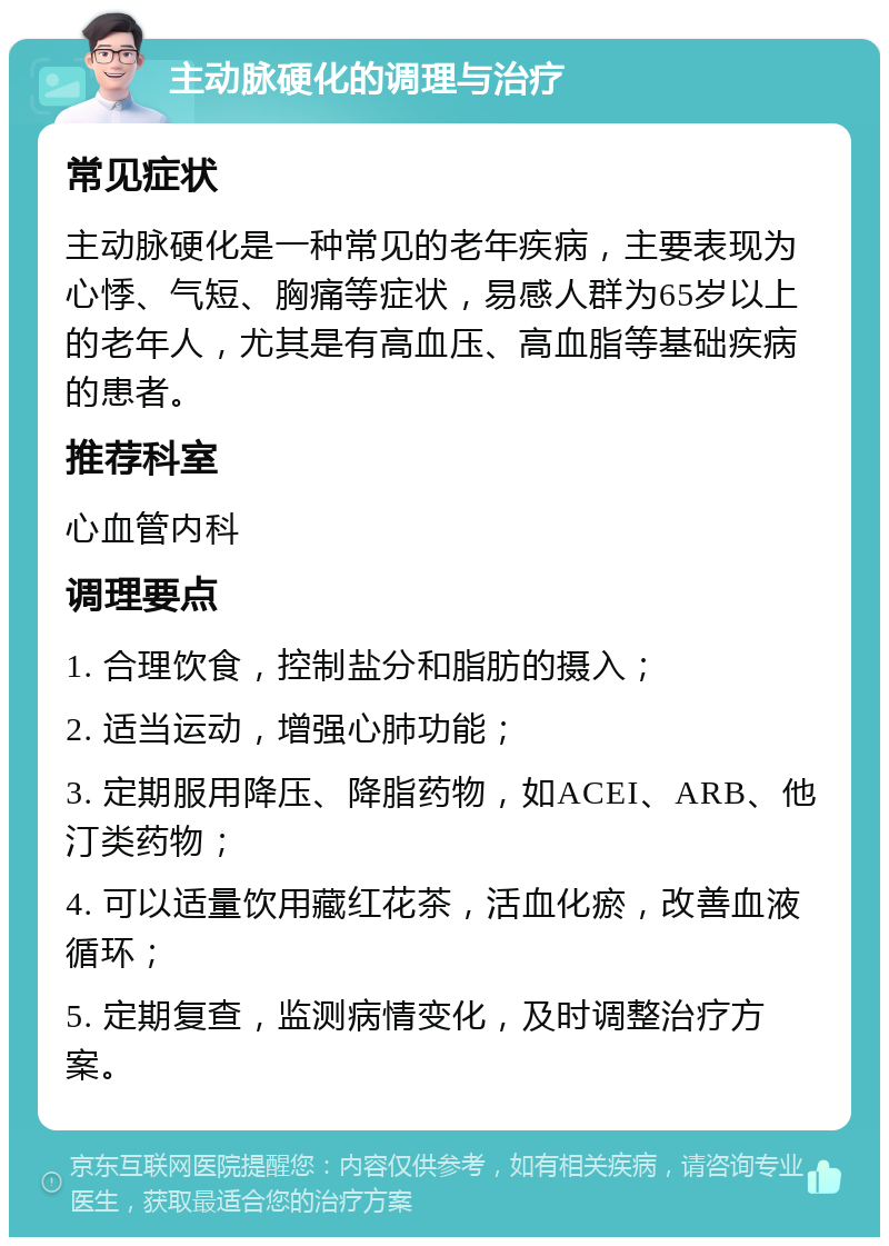 主动脉硬化的调理与治疗 常见症状 主动脉硬化是一种常见的老年疾病，主要表现为心悸、气短、胸痛等症状，易感人群为65岁以上的老年人，尤其是有高血压、高血脂等基础疾病的患者。 推荐科室 心血管内科 调理要点 1. 合理饮食，控制盐分和脂肪的摄入； 2. 适当运动，增强心肺功能； 3. 定期服用降压、降脂药物，如ACEI、ARB、他汀类药物； 4. 可以适量饮用藏红花茶，活血化瘀，改善血液循环； 5. 定期复查，监测病情变化，及时调整治疗方案。