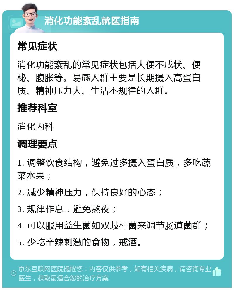 消化功能紊乱就医指南 常见症状 消化功能紊乱的常见症状包括大便不成状、便秘、腹胀等。易感人群主要是长期摄入高蛋白质、精神压力大、生活不规律的人群。 推荐科室 消化内科 调理要点 1. 调整饮食结构，避免过多摄入蛋白质，多吃蔬菜水果； 2. 减少精神压力，保持良好的心态； 3. 规律作息，避免熬夜； 4. 可以服用益生菌如双歧杆菌来调节肠道菌群； 5. 少吃辛辣刺激的食物，戒酒。