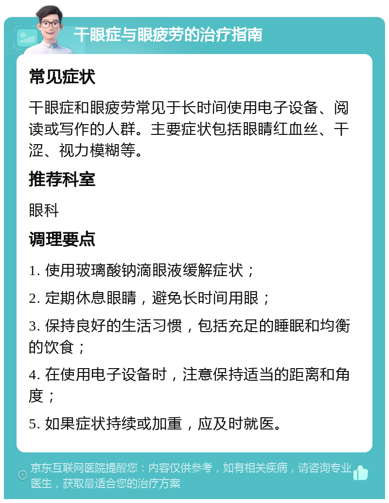 干眼症与眼疲劳的治疗指南 常见症状 干眼症和眼疲劳常见于长时间使用电子设备、阅读或写作的人群。主要症状包括眼睛红血丝、干涩、视力模糊等。 推荐科室 眼科 调理要点 1. 使用玻璃酸钠滴眼液缓解症状； 2. 定期休息眼睛，避免长时间用眼； 3. 保持良好的生活习惯，包括充足的睡眠和均衡的饮食； 4. 在使用电子设备时，注意保持适当的距离和角度； 5. 如果症状持续或加重，应及时就医。