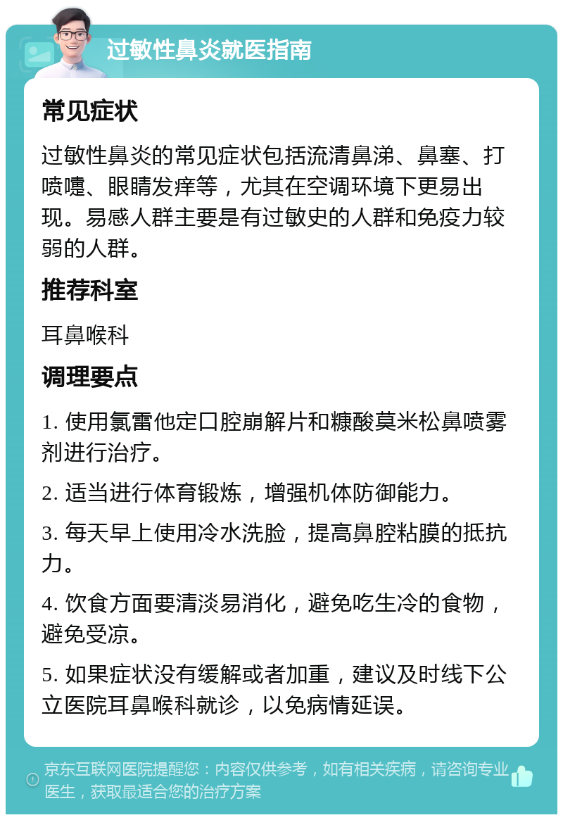 过敏性鼻炎就医指南 常见症状 过敏性鼻炎的常见症状包括流清鼻涕、鼻塞、打喷嚏、眼睛发痒等，尤其在空调环境下更易出现。易感人群主要是有过敏史的人群和免疫力较弱的人群。 推荐科室 耳鼻喉科 调理要点 1. 使用氯雷他定口腔崩解片和糠酸莫米松鼻喷雾剂进行治疗。 2. 适当进行体育锻炼，增强机体防御能力。 3. 每天早上使用冷水洗脸，提高鼻腔粘膜的抵抗力。 4. 饮食方面要清淡易消化，避免吃生冷的食物，避免受凉。 5. 如果症状没有缓解或者加重，建议及时线下公立医院耳鼻喉科就诊，以免病情延误。