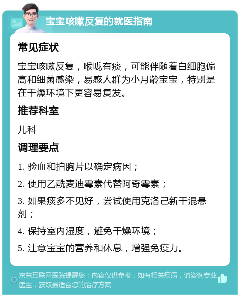 宝宝咳嗽反复的就医指南 常见症状 宝宝咳嗽反复，喉咙有痰，可能伴随着白细胞偏高和细菌感染，易感人群为小月龄宝宝，特别是在干燥环境下更容易复发。 推荐科室 儿科 调理要点 1. 验血和拍胸片以确定病因； 2. 使用乙酰麦迪霉素代替阿奇霉素； 3. 如果痰多不见好，尝试使用克洛己新干混悬剂； 4. 保持室内湿度，避免干燥环境； 5. 注意宝宝的营养和休息，增强免疫力。