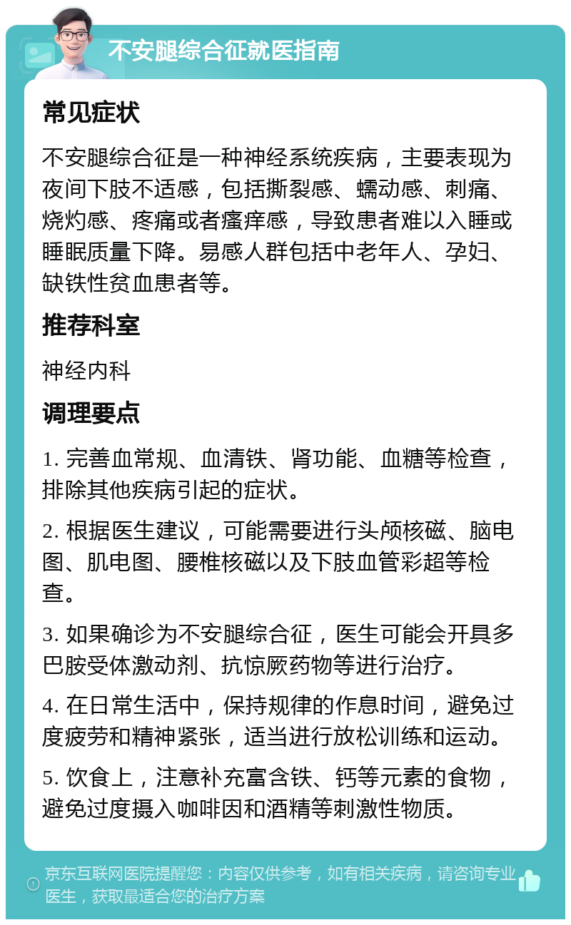 不安腿综合征就医指南 常见症状 不安腿综合征是一种神经系统疾病，主要表现为夜间下肢不适感，包括撕裂感、蠕动感、刺痛、烧灼感、疼痛或者瘙痒感，导致患者难以入睡或睡眠质量下降。易感人群包括中老年人、孕妇、缺铁性贫血患者等。 推荐科室 神经内科 调理要点 1. 完善血常规、血清铁、肾功能、血糖等检查，排除其他疾病引起的症状。 2. 根据医生建议，可能需要进行头颅核磁、脑电图、肌电图、腰椎核磁以及下肢血管彩超等检查。 3. 如果确诊为不安腿综合征，医生可能会开具多巴胺受体激动剂、抗惊厥药物等进行治疗。 4. 在日常生活中，保持规律的作息时间，避免过度疲劳和精神紧张，适当进行放松训练和运动。 5. 饮食上，注意补充富含铁、钙等元素的食物，避免过度摄入咖啡因和酒精等刺激性物质。