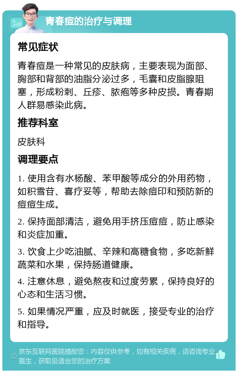 青春痘的治疗与调理 常见症状 青春痘是一种常见的皮肤病，主要表现为面部、胸部和背部的油脂分泌过多，毛囊和皮脂腺阻塞，形成粉刺、丘疹、脓疱等多种皮损。青春期人群易感染此病。 推荐科室 皮肤科 调理要点 1. 使用含有水杨酸、苯甲酸等成分的外用药物，如积雪苷、喜疗妥等，帮助去除痘印和预防新的痘痘生成。 2. 保持面部清洁，避免用手挤压痘痘，防止感染和炎症加重。 3. 饮食上少吃油腻、辛辣和高糖食物，多吃新鲜蔬菜和水果，保持肠道健康。 4. 注意休息，避免熬夜和过度劳累，保持良好的心态和生活习惯。 5. 如果情况严重，应及时就医，接受专业的治疗和指导。