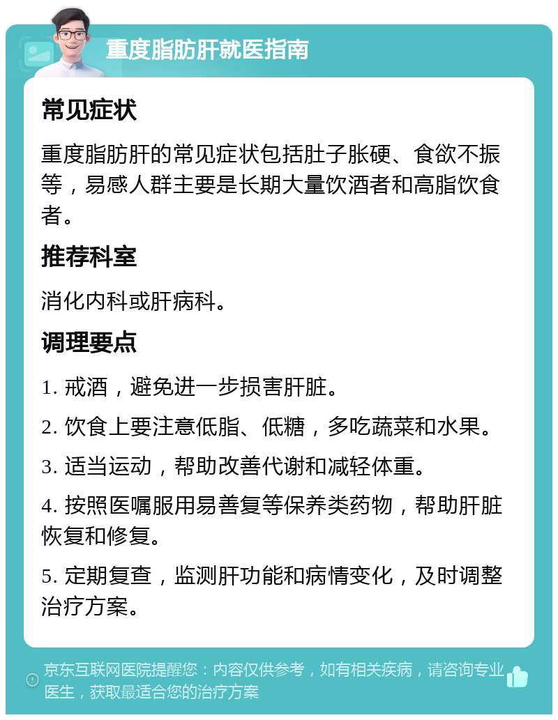 重度脂肪肝就医指南 常见症状 重度脂肪肝的常见症状包括肚子胀硬、食欲不振等，易感人群主要是长期大量饮酒者和高脂饮食者。 推荐科室 消化内科或肝病科。 调理要点 1. 戒酒，避免进一步损害肝脏。 2. 饮食上要注意低脂、低糖，多吃蔬菜和水果。 3. 适当运动，帮助改善代谢和减轻体重。 4. 按照医嘱服用易善复等保养类药物，帮助肝脏恢复和修复。 5. 定期复查，监测肝功能和病情变化，及时调整治疗方案。