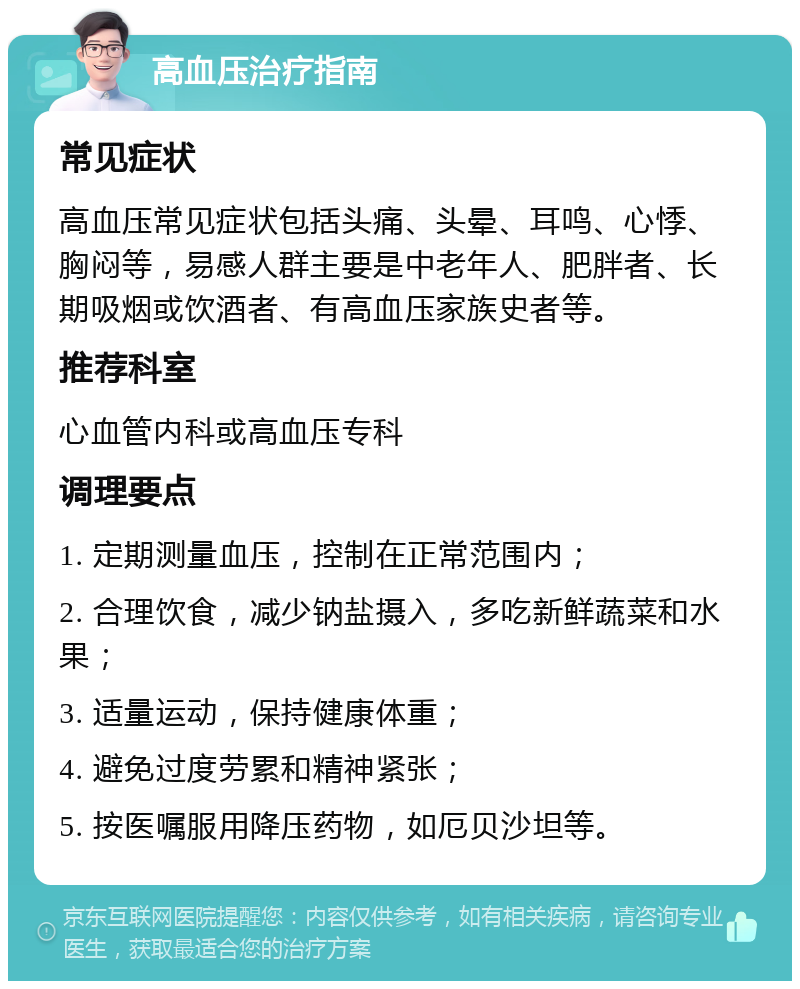 高血压治疗指南 常见症状 高血压常见症状包括头痛、头晕、耳鸣、心悸、胸闷等，易感人群主要是中老年人、肥胖者、长期吸烟或饮酒者、有高血压家族史者等。 推荐科室 心血管内科或高血压专科 调理要点 1. 定期测量血压，控制在正常范围内； 2. 合理饮食，减少钠盐摄入，多吃新鲜蔬菜和水果； 3. 适量运动，保持健康体重； 4. 避免过度劳累和精神紧张； 5. 按医嘱服用降压药物，如厄贝沙坦等。