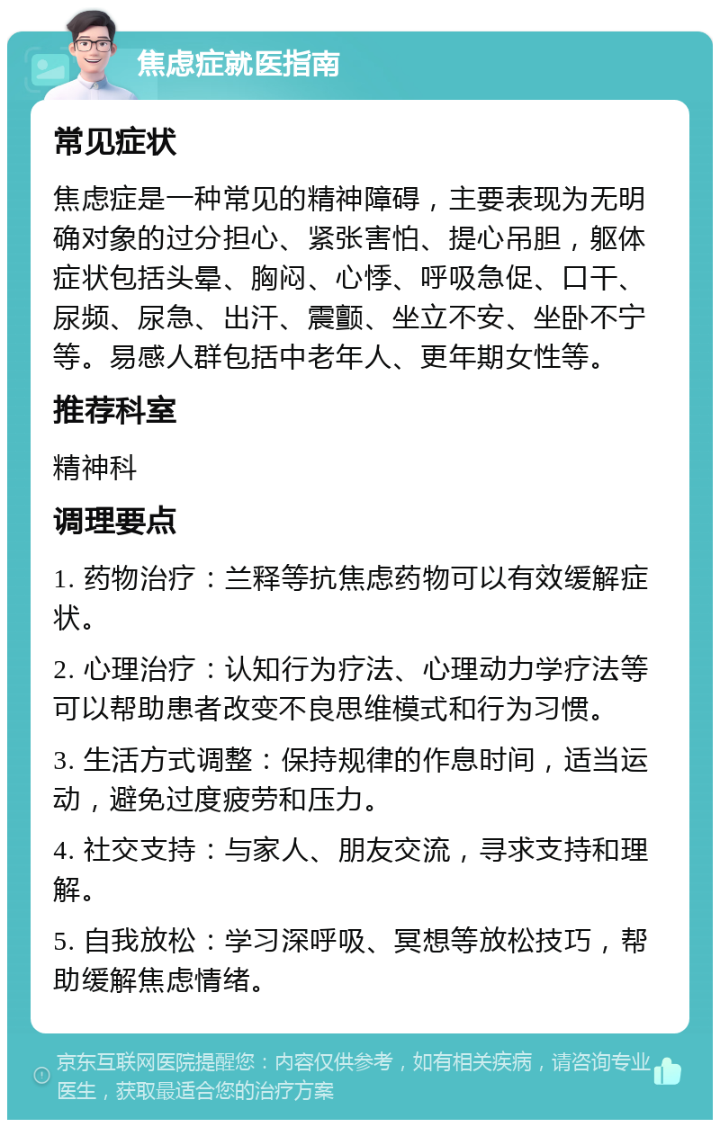 焦虑症就医指南 常见症状 焦虑症是一种常见的精神障碍，主要表现为无明确对象的过分担心、紧张害怕、提心吊胆，躯体症状包括头晕、胸闷、心悸、呼吸急促、口干、尿频、尿急、出汗、震颤、坐立不安、坐卧不宁等。易感人群包括中老年人、更年期女性等。 推荐科室 精神科 调理要点 1. 药物治疗：兰释等抗焦虑药物可以有效缓解症状。 2. 心理治疗：认知行为疗法、心理动力学疗法等可以帮助患者改变不良思维模式和行为习惯。 3. 生活方式调整：保持规律的作息时间，适当运动，避免过度疲劳和压力。 4. 社交支持：与家人、朋友交流，寻求支持和理解。 5. 自我放松：学习深呼吸、冥想等放松技巧，帮助缓解焦虑情绪。