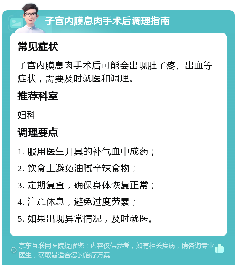 子宫内膜息肉手术后调理指南 常见症状 子宫内膜息肉手术后可能会出现肚子疼、出血等症状，需要及时就医和调理。 推荐科室 妇科 调理要点 1. 服用医生开具的补气血中成药； 2. 饮食上避免油腻辛辣食物； 3. 定期复查，确保身体恢复正常； 4. 注意休息，避免过度劳累； 5. 如果出现异常情况，及时就医。