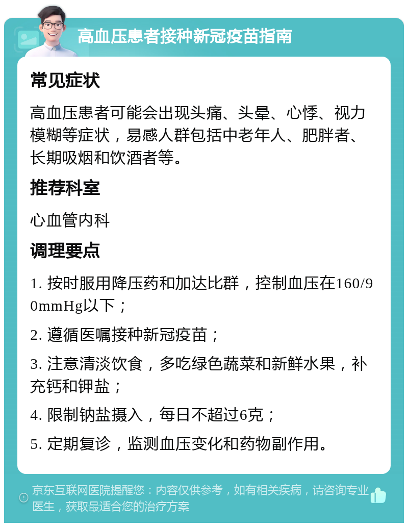 高血压患者接种新冠疫苗指南 常见症状 高血压患者可能会出现头痛、头晕、心悸、视力模糊等症状，易感人群包括中老年人、肥胖者、长期吸烟和饮酒者等。 推荐科室 心血管内科 调理要点 1. 按时服用降压药和加达比群，控制血压在160/90mmHg以下； 2. 遵循医嘱接种新冠疫苗； 3. 注意清淡饮食，多吃绿色蔬菜和新鲜水果，补充钙和钾盐； 4. 限制钠盐摄入，每日不超过6克； 5. 定期复诊，监测血压变化和药物副作用。