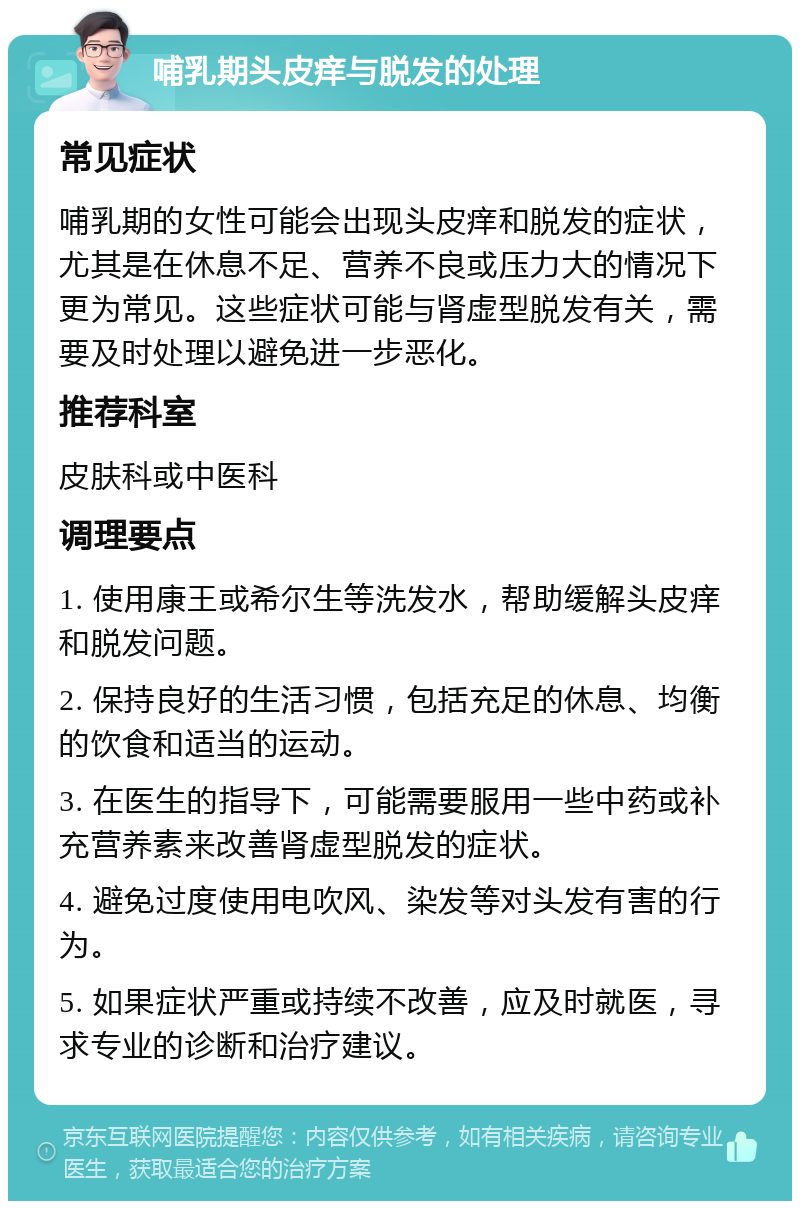 哺乳期头皮痒与脱发的处理 常见症状 哺乳期的女性可能会出现头皮痒和脱发的症状，尤其是在休息不足、营养不良或压力大的情况下更为常见。这些症状可能与肾虚型脱发有关，需要及时处理以避免进一步恶化。 推荐科室 皮肤科或中医科 调理要点 1. 使用康王或希尔生等洗发水，帮助缓解头皮痒和脱发问题。 2. 保持良好的生活习惯，包括充足的休息、均衡的饮食和适当的运动。 3. 在医生的指导下，可能需要服用一些中药或补充营养素来改善肾虚型脱发的症状。 4. 避免过度使用电吹风、染发等对头发有害的行为。 5. 如果症状严重或持续不改善，应及时就医，寻求专业的诊断和治疗建议。