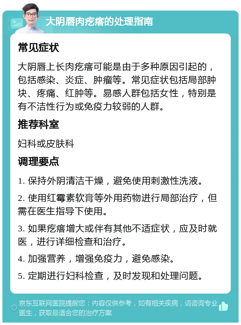 大阴唇肉疙瘩的处理指南 常见症状 大阴唇上长肉疙瘩可能是由于多种原因引起的，包括感染、炎症、肿瘤等。常见症状包括局部肿块、疼痛、红肿等。易感人群包括女性，特别是有不洁性行为或免疫力较弱的人群。 推荐科室 妇科或皮肤科 调理要点 1. 保持外阴清洁干燥，避免使用刺激性洗液。 2. 使用红霉素软膏等外用药物进行局部治疗，但需在医生指导下使用。 3. 如果疙瘩增大或伴有其他不适症状，应及时就医，进行详细检查和治疗。 4. 加强营养，增强免疫力，避免感染。 5. 定期进行妇科检查，及时发现和处理问题。