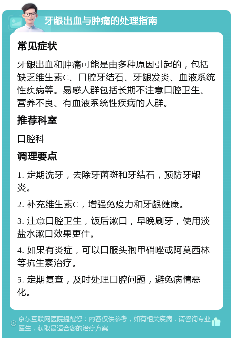 牙龈出血与肿痛的处理指南 常见症状 牙龈出血和肿痛可能是由多种原因引起的，包括缺乏维生素C、口腔牙结石、牙龈发炎、血液系统性疾病等。易感人群包括长期不注意口腔卫生、营养不良、有血液系统性疾病的人群。 推荐科室 口腔科 调理要点 1. 定期洗牙，去除牙菌斑和牙结石，预防牙龈炎。 2. 补充维生素C，增强免疫力和牙龈健康。 3. 注意口腔卫生，饭后漱口，早晚刷牙，使用淡盐水漱口效果更佳。 4. 如果有炎症，可以口服头孢甲硝唑或阿莫西林等抗生素治疗。 5. 定期复查，及时处理口腔问题，避免病情恶化。