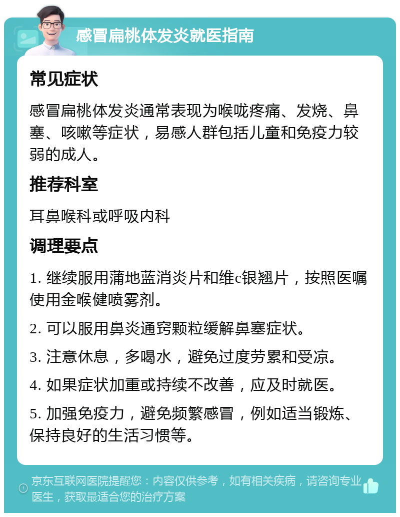 感冒扁桃体发炎就医指南 常见症状 感冒扁桃体发炎通常表现为喉咙疼痛、发烧、鼻塞、咳嗽等症状，易感人群包括儿童和免疫力较弱的成人。 推荐科室 耳鼻喉科或呼吸内科 调理要点 1. 继续服用蒲地蓝消炎片和维c银翘片，按照医嘱使用金喉健喷雾剂。 2. 可以服用鼻炎通窍颗粒缓解鼻塞症状。 3. 注意休息，多喝水，避免过度劳累和受凉。 4. 如果症状加重或持续不改善，应及时就医。 5. 加强免疫力，避免频繁感冒，例如适当锻炼、保持良好的生活习惯等。