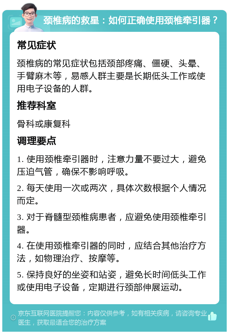 颈椎病的救星：如何正确使用颈椎牵引器？ 常见症状 颈椎病的常见症状包括颈部疼痛、僵硬、头晕、手臂麻木等，易感人群主要是长期低头工作或使用电子设备的人群。 推荐科室 骨科或康复科 调理要点 1. 使用颈椎牵引器时，注意力量不要过大，避免压迫气管，确保不影响呼吸。 2. 每天使用一次或两次，具体次数根据个人情况而定。 3. 对于脊髓型颈椎病患者，应避免使用颈椎牵引器。 4. 在使用颈椎牵引器的同时，应结合其他治疗方法，如物理治疗、按摩等。 5. 保持良好的坐姿和站姿，避免长时间低头工作或使用电子设备，定期进行颈部伸展运动。