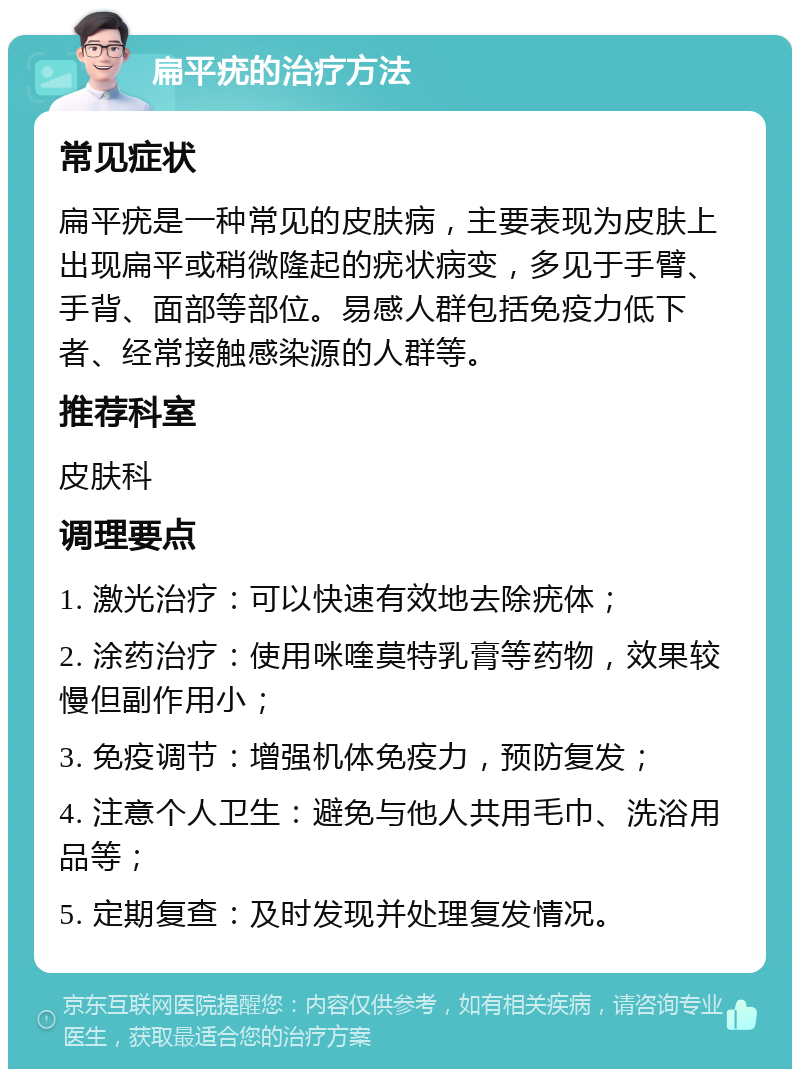 扁平疣的治疗方法 常见症状 扁平疣是一种常见的皮肤病，主要表现为皮肤上出现扁平或稍微隆起的疣状病变，多见于手臂、手背、面部等部位。易感人群包括免疫力低下者、经常接触感染源的人群等。 推荐科室 皮肤科 调理要点 1. 激光治疗：可以快速有效地去除疣体； 2. 涂药治疗：使用咪喹莫特乳膏等药物，效果较慢但副作用小； 3. 免疫调节：增强机体免疫力，预防复发； 4. 注意个人卫生：避免与他人共用毛巾、洗浴用品等； 5. 定期复查：及时发现并处理复发情况。