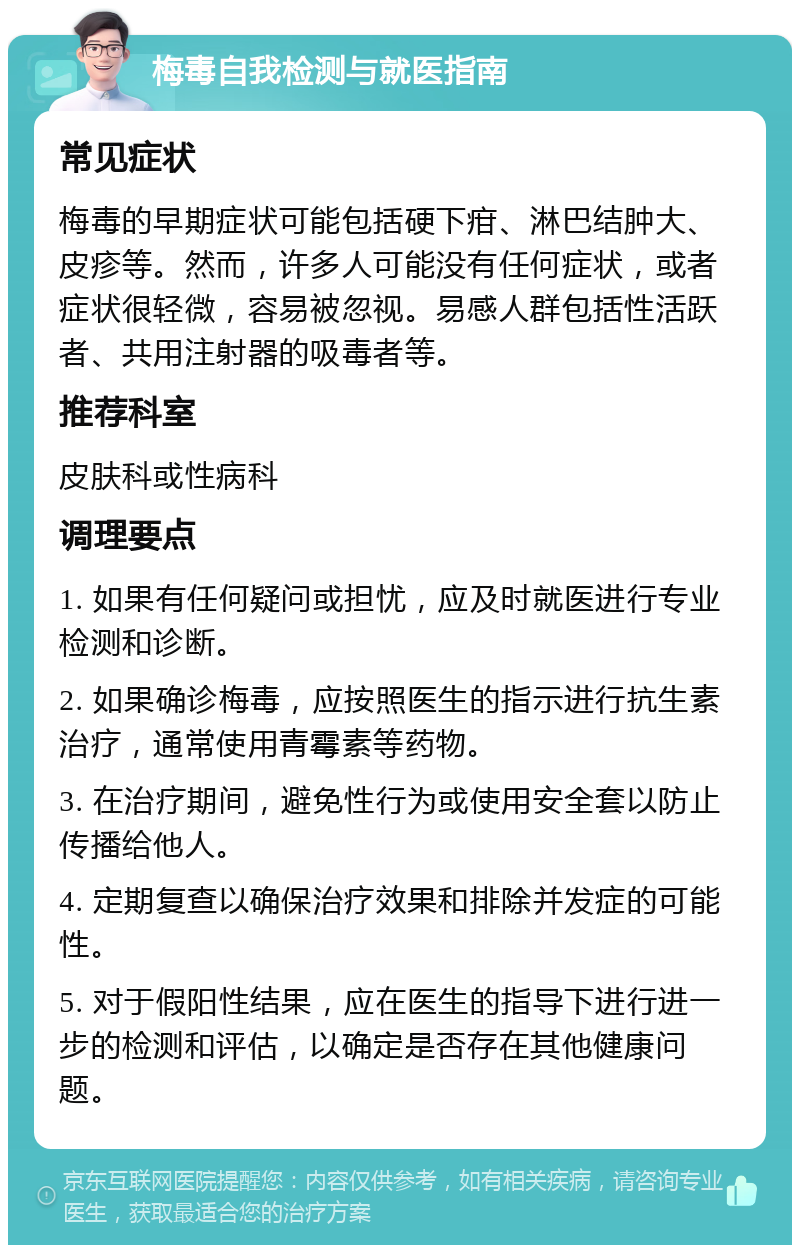 梅毒自我检测与就医指南 常见症状 梅毒的早期症状可能包括硬下疳、淋巴结肿大、皮疹等。然而，许多人可能没有任何症状，或者症状很轻微，容易被忽视。易感人群包括性活跃者、共用注射器的吸毒者等。 推荐科室 皮肤科或性病科 调理要点 1. 如果有任何疑问或担忧，应及时就医进行专业检测和诊断。 2. 如果确诊梅毒，应按照医生的指示进行抗生素治疗，通常使用青霉素等药物。 3. 在治疗期间，避免性行为或使用安全套以防止传播给他人。 4. 定期复查以确保治疗效果和排除并发症的可能性。 5. 对于假阳性结果，应在医生的指导下进行进一步的检测和评估，以确定是否存在其他健康问题。