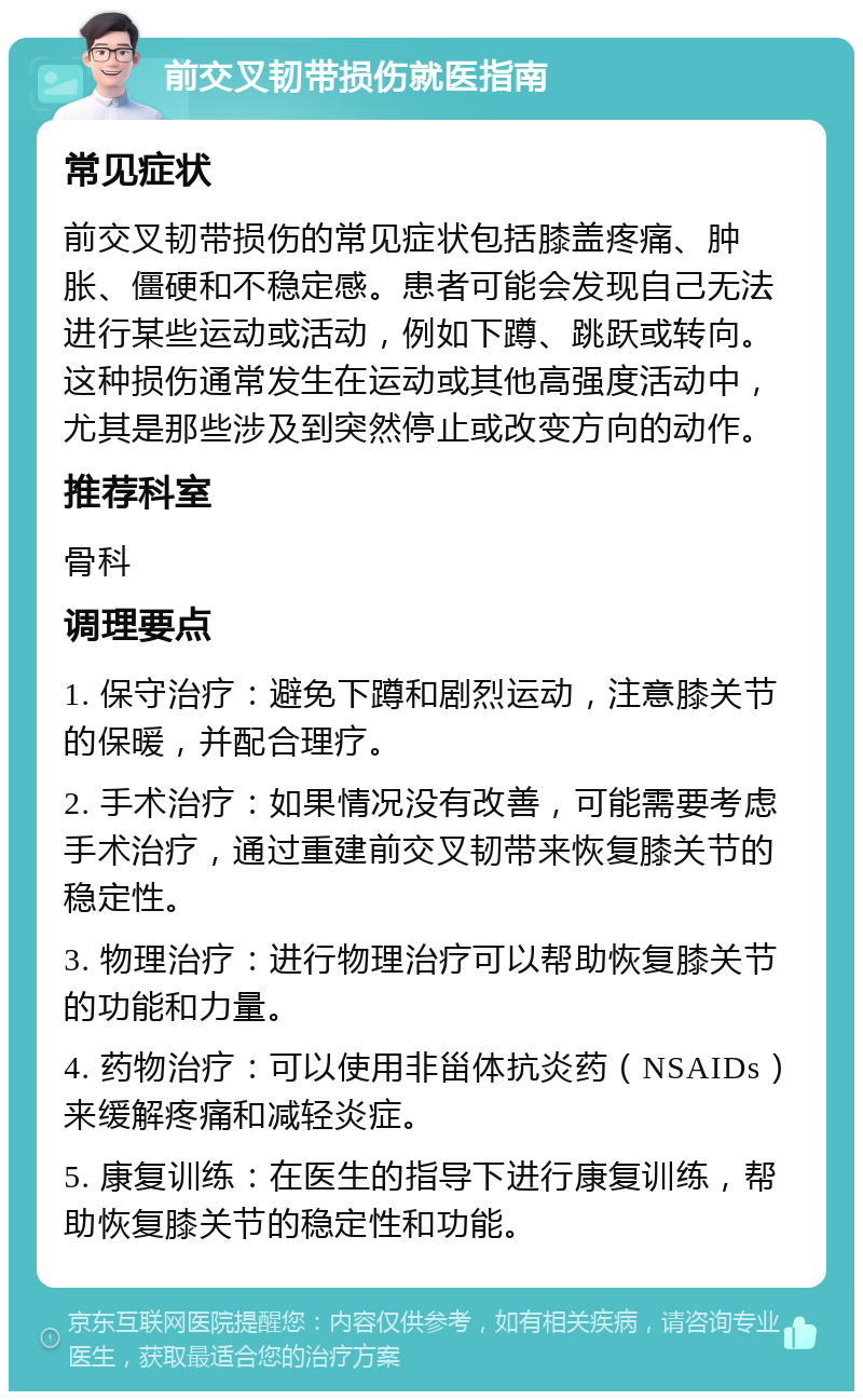 前交叉韧带损伤就医指南 常见症状 前交叉韧带损伤的常见症状包括膝盖疼痛、肿胀、僵硬和不稳定感。患者可能会发现自己无法进行某些运动或活动，例如下蹲、跳跃或转向。这种损伤通常发生在运动或其他高强度活动中，尤其是那些涉及到突然停止或改变方向的动作。 推荐科室 骨科 调理要点 1. 保守治疗：避免下蹲和剧烈运动，注意膝关节的保暖，并配合理疗。 2. 手术治疗：如果情况没有改善，可能需要考虑手术治疗，通过重建前交叉韧带来恢复膝关节的稳定性。 3. 物理治疗：进行物理治疗可以帮助恢复膝关节的功能和力量。 4. 药物治疗：可以使用非甾体抗炎药（NSAIDs）来缓解疼痛和减轻炎症。 5. 康复训练：在医生的指导下进行康复训练，帮助恢复膝关节的稳定性和功能。