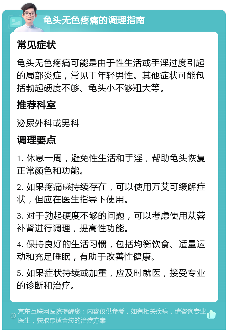 龟头无色疼痛的调理指南 常见症状 龟头无色疼痛可能是由于性生活或手淫过度引起的局部炎症，常见于年轻男性。其他症状可能包括勃起硬度不够、龟头小不够粗大等。 推荐科室 泌尿外科或男科 调理要点 1. 休息一周，避免性生活和手淫，帮助龟头恢复正常颜色和功能。 2. 如果疼痛感持续存在，可以使用万艾可缓解症状，但应在医生指导下使用。 3. 对于勃起硬度不够的问题，可以考虑使用苁蓉补肾进行调理，提高性功能。 4. 保持良好的生活习惯，包括均衡饮食、适量运动和充足睡眠，有助于改善性健康。 5. 如果症状持续或加重，应及时就医，接受专业的诊断和治疗。