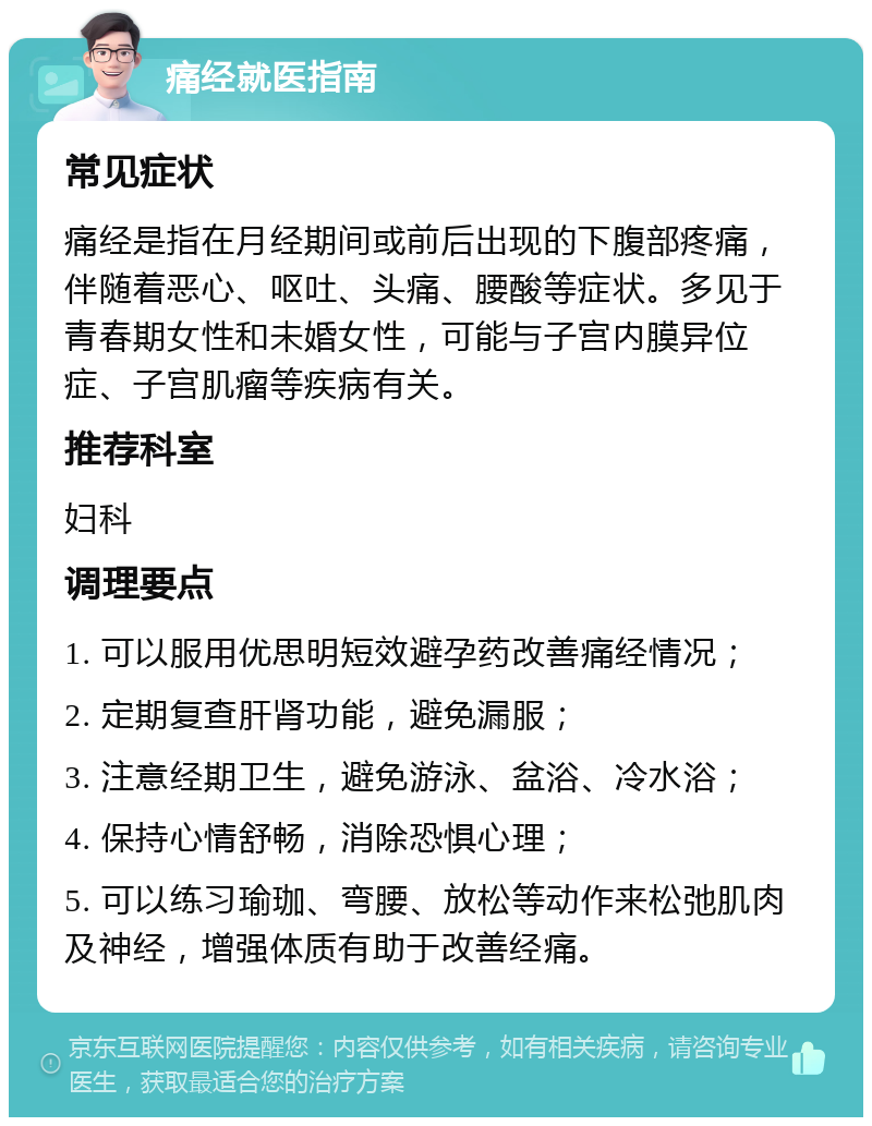 痛经就医指南 常见症状 痛经是指在月经期间或前后出现的下腹部疼痛，伴随着恶心、呕吐、头痛、腰酸等症状。多见于青春期女性和未婚女性，可能与子宫内膜异位症、子宫肌瘤等疾病有关。 推荐科室 妇科 调理要点 1. 可以服用优思明短效避孕药改善痛经情况； 2. 定期复查肝肾功能，避免漏服； 3. 注意经期卫生，避免游泳、盆浴、冷水浴； 4. 保持心情舒畅，消除恐惧心理； 5. 可以练习瑜珈、弯腰、放松等动作来松弛肌肉及神经，增强体质有助于改善经痛。