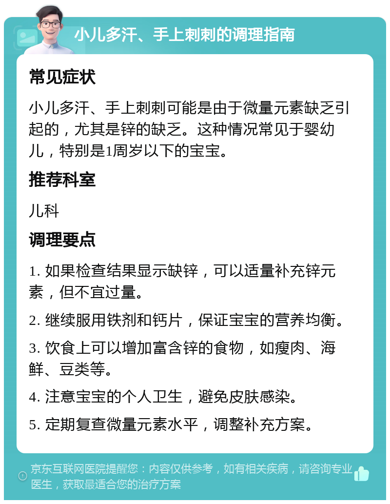 小儿多汗、手上刺刺的调理指南 常见症状 小儿多汗、手上刺刺可能是由于微量元素缺乏引起的，尤其是锌的缺乏。这种情况常见于婴幼儿，特别是1周岁以下的宝宝。 推荐科室 儿科 调理要点 1. 如果检查结果显示缺锌，可以适量补充锌元素，但不宜过量。 2. 继续服用铁剂和钙片，保证宝宝的营养均衡。 3. 饮食上可以增加富含锌的食物，如瘦肉、海鲜、豆类等。 4. 注意宝宝的个人卫生，避免皮肤感染。 5. 定期复查微量元素水平，调整补充方案。