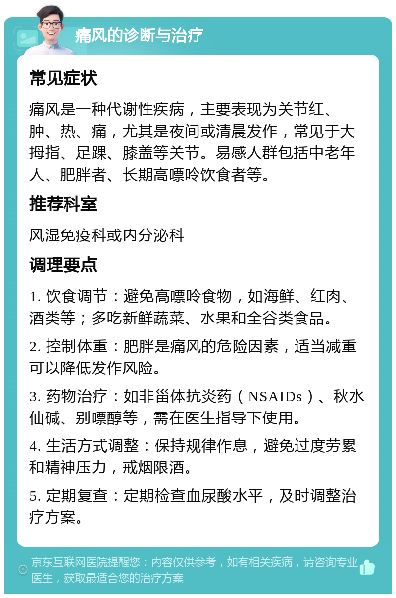 痛风的诊断与治疗 常见症状 痛风是一种代谢性疾病，主要表现为关节红、肿、热、痛，尤其是夜间或清晨发作，常见于大拇指、足踝、膝盖等关节。易感人群包括中老年人、肥胖者、长期高嘌呤饮食者等。 推荐科室 风湿免疫科或内分泌科 调理要点 1. 饮食调节：避免高嘌呤食物，如海鲜、红肉、酒类等；多吃新鲜蔬菜、水果和全谷类食品。 2. 控制体重：肥胖是痛风的危险因素，适当减重可以降低发作风险。 3. 药物治疗：如非甾体抗炎药（NSAIDs）、秋水仙碱、别嘌醇等，需在医生指导下使用。 4. 生活方式调整：保持规律作息，避免过度劳累和精神压力，戒烟限酒。 5. 定期复查：定期检查血尿酸水平，及时调整治疗方案。