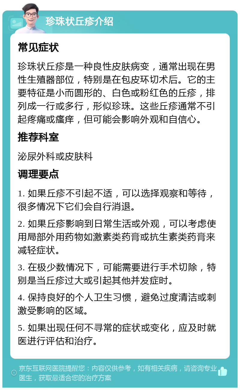 珍珠状丘疹介绍 常见症状 珍珠状丘疹是一种良性皮肤病变，通常出现在男性生殖器部位，特别是在包皮环切术后。它的主要特征是小而圆形的、白色或粉红色的丘疹，排列成一行或多行，形似珍珠。这些丘疹通常不引起疼痛或瘙痒，但可能会影响外观和自信心。 推荐科室 泌尿外科或皮肤科 调理要点 1. 如果丘疹不引起不适，可以选择观察和等待，很多情况下它们会自行消退。 2. 如果丘疹影响到日常生活或外观，可以考虑使用局部外用药物如激素类药膏或抗生素类药膏来减轻症状。 3. 在极少数情况下，可能需要进行手术切除，特别是当丘疹过大或引起其他并发症时。 4. 保持良好的个人卫生习惯，避免过度清洁或刺激受影响的区域。 5. 如果出现任何不寻常的症状或变化，应及时就医进行评估和治疗。