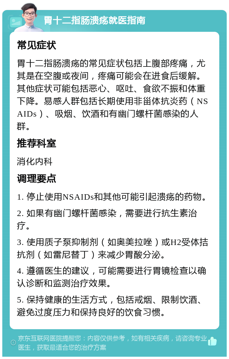 胃十二指肠溃疡就医指南 常见症状 胃十二指肠溃疡的常见症状包括上腹部疼痛，尤其是在空腹或夜间，疼痛可能会在进食后缓解。其他症状可能包括恶心、呕吐、食欲不振和体重下降。易感人群包括长期使用非甾体抗炎药（NSAIDs）、吸烟、饮酒和有幽门螺杆菌感染的人群。 推荐科室 消化内科 调理要点 1. 停止使用NSAIDs和其他可能引起溃疡的药物。 2. 如果有幽门螺杆菌感染，需要进行抗生素治疗。 3. 使用质子泵抑制剂（如奥美拉唑）或H2受体拮抗剂（如雷尼替丁）来减少胃酸分泌。 4. 遵循医生的建议，可能需要进行胃镜检查以确认诊断和监测治疗效果。 5. 保持健康的生活方式，包括戒烟、限制饮酒、避免过度压力和保持良好的饮食习惯。