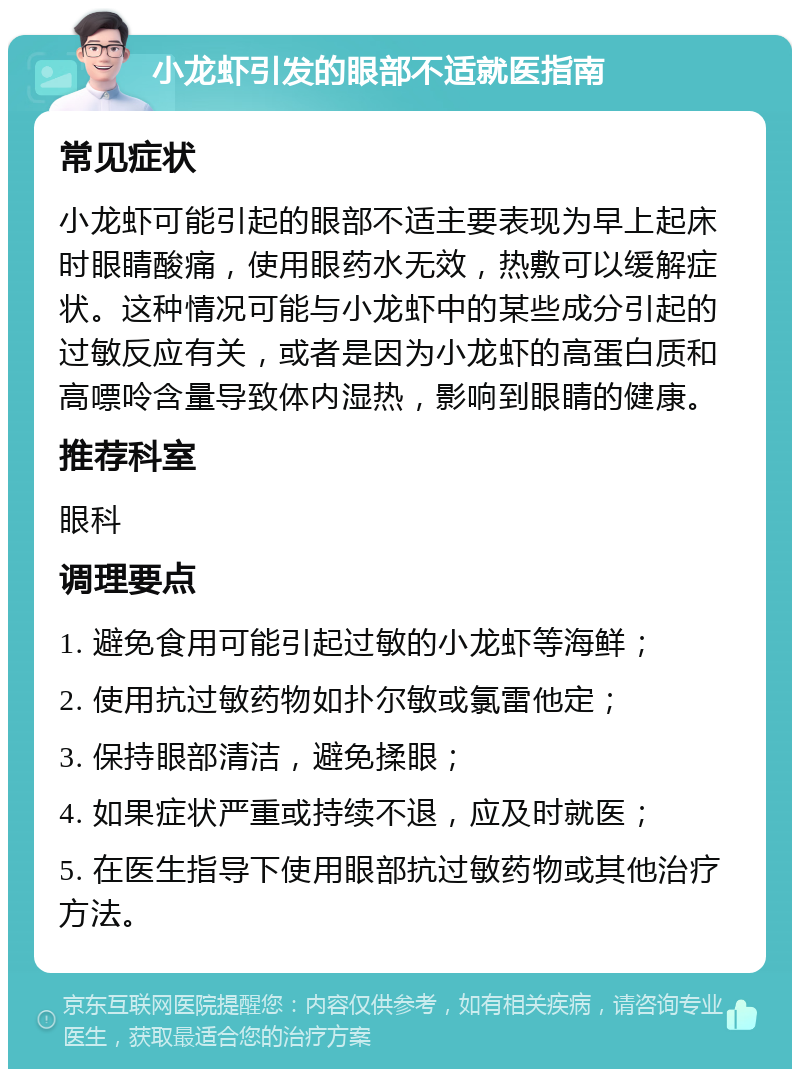 小龙虾引发的眼部不适就医指南 常见症状 小龙虾可能引起的眼部不适主要表现为早上起床时眼睛酸痛，使用眼药水无效，热敷可以缓解症状。这种情况可能与小龙虾中的某些成分引起的过敏反应有关，或者是因为小龙虾的高蛋白质和高嘌呤含量导致体内湿热，影响到眼睛的健康。 推荐科室 眼科 调理要点 1. 避免食用可能引起过敏的小龙虾等海鲜； 2. 使用抗过敏药物如扑尔敏或氯雷他定； 3. 保持眼部清洁，避免揉眼； 4. 如果症状严重或持续不退，应及时就医； 5. 在医生指导下使用眼部抗过敏药物或其他治疗方法。